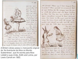 www.bl.uk 22
A British Library possui o manuscrito original
de ‘As Aventuras de Alice no Mundo
Subterrâneo’, que foi escrita para Alice
Liddell e suas irmãs, Edith and Lorina, por
Lewis Carroll em 1862.
 
