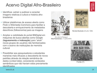 www.bl.uk 28
Acervo Digital Afro-Brasileiro
• Identificar, extrair e publicar e conectar
imagens relativas à cultura e história afro-
brasileiras
• Utilizar plataformas de acesso aberto como
Flickr e Wikimedia Commons para facilitar a
descoberta e enriquecimento de metadados
descritivos (folksonomia) para as imagens
• Ampliar a visibilidade do portal BNDigital em
máquinas de busca abertas como Google
(tagueamento e indexação) para “atrair”
novos grupos de usuários não familiarizados
com o acervo de instituições de memória
cultural
• Possibilitar aos pesquisadores e estudantes
maneiras mais eficazes a descoberta de novos
padrões através da relação semântica de
dados (Linked data), conectando conteúdos
semânticos que não haviam sidos previamente
identificados
De volta do Paraguai
Vida Fluminense ( 11 junho1870)
Revista Illustrada (29 julho 1888)
Fonte (?)
 