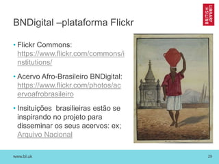 www.bl.uk 29
BNDigital –plataforma Flickr
• Flickr Commons:
https://www.flickr.com/commons/i
nstitutions/
• Acervo Afro-Brasileiro BNDigital:
https://www.flickr.com/photos/ac
ervoafrobrasileiro
• Insituições brasilieiras estão se
inspirando no projeto para
disseminar os seus acervos: ex;
Arquivo Nacional
 