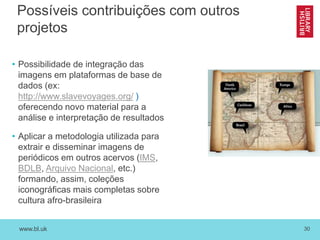 www.bl.uk 30
Possíveis contribuições com outros
projetos
• Possibilidade de integração das
imagens em plataformas de base de
dados (ex:
http://www.slavevoyages.org/ )
oferecendo novo material para a
análise e interpretação de resultados
• Aplicar a metodologia utilizada para
extrair e disseminar imagens de
periódicos em outros acervos (IMS,
BDLB, Arquivo Nacional, etc.)
formando, assim, coleções
iconográficas mais completas sobre
cultura afro-brasileira
 