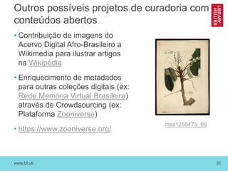 www.bl.uk 32
Outros possíveis projetos de curadoria com
conteúdos abertos
• Contribuição de imagens do
Acervo Digital Afro-Brasileiro a
Wikimedia para ilustrar artigos
na Wikipédia
• Enriquecimento de metadados
para outras coleções digitais (ex:
Rede Memória Virtual Brasileira)
através de Crowdsourcing (ex:
Plataforma Zooniverse)
• https://www.zooniverse.org/
mss1255475_05
 