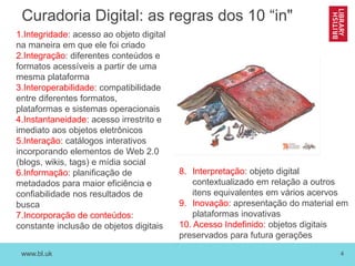 www.bl.uk 4
Curadoria Digital: as regras dos 10 “in"
1.Integridade: acesso ao objeto digital
na maneira em que ele foi criado
2.Integração: diferentes conteúdos e
formatos acessíveis a partir de uma
mesma plataforma
3.Interoperabilidade: compatibilidade
entre diferentes formatos,
plataformas e sistemas operacionais
4.Instantaneidade: acesso irrestrito e
imediato aos objetos eletrônicos
5.Interação: catálogos interativos
incorporando elementos de Web 2.0
(blogs, wikis, tags) e mídia social
6.Informação: planificação de
metadados para maior eficiência e
confiabilidade nos resultados de
busca
7.Incorporação de conteúdos:
constante inclusão de objetos digitais
8. Interpretação: objeto digital
contextualizado em relação a outros
itens equivalentes em vários acervos
9. Inovação: apresentação do material em
plataformas inovativas
10. Acesso Indefinido: objetos digitais
preservados para futura gerações
 