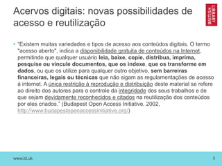 www.bl.uk 5
Acervos digitais: novas possibilidades de
acesso e reutilização
• “Existem muitas variedades e tipos de acesso aos conteúdos digitais. O termo
"acesso aberto", indica a disponibilidade gratuita de conteúdos na Internet,
permitindo que qualquer usuário leia, baixe, copie, distribua, imprima,
pesquise ou vincule documentos, que os indexe, que os transforme em
dados, ou que os utilize para qualquer outro objetivo, sem barreiras
financeiras, legais ou técnicas que não sigam as regulamentações de acesso
à internet. A única restrição à reprodução e distribuição deste material se refere
ao direito dos autores para o controle da integridade dos seus trabalhos e de
que sejam devidamente reconhecidos e citados na reutilização dos conteúdos
por eles criados.” (Budapest Open Access Initiative, 2002,
http://www.budapestopenaccessinitiative.org/)
 