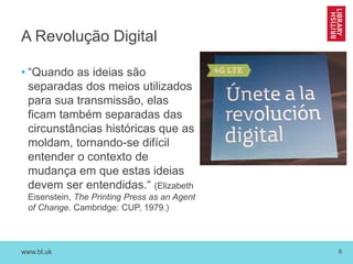 www.bl.uk 6
A Revolução Digital
• “Quando as ideias são
separadas dos meios utilizados
para sua transmissão, elas
ficam também separadas das
circunstâncias históricas que as
moldam, tornando-se difícil
entender o contexto de
mudança em que estas ideias
devem ser entendidas.“ (Elizabeth
Eisenstein, The Printing Press as an Agent
of Change. Cambridge: CUP, 1979.)
 