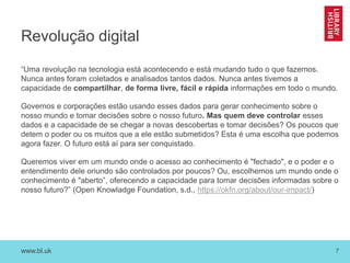 www.bl.uk 7
Revolução digital
“Uma revolução na tecnologia está acontecendo e está mudando tudo o que fazemos.
Nunca antes foram coletados e analisados tantos dados. Nunca antes tivemos a
capacidade de compartilhar, de forma livre, fácil e rápida informações em todo o mundo.
Governos e corporações estão usando esses dados para gerar conhecimento sobre o
nosso mundo e tomar decisões sobre o nosso futuro. Mas quem deve controlar esses
dados e a capacidade de se chegar a novas descobertas e tomar decisões? Os poucos que
detem o poder ou os muitos que a ele estão submetidos? Esta é uma escolha que podemos
agora fazer. O futuro está aí para ser conquistado.
Queremos viver em um mundo onde o acesso ao conhecimento é "fechado", e o poder e o
entendimento dele oriundo são controlados por poucos? Ou, escolhemos um mundo onde o
conhecimento é "aberto”, oferecendo a capacidade para tomar decisões informadas sobre o
nosso futuro?” (Open Knowladge Foundation, s.d., https://okfn.org/about/our-impact/)
 