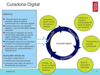 www.bl.uk 8
Curadoria Digital
Estabelecer
vários canais
de acesso à
coleção
Incentivar a
criação e
manipulação de
base de dados
por usuários
Apoio à
pesquisa e
educação
Objetivos:
 Infra-estrutura de acesso,
depósito, disseminação e
preservação de conteudos digitais
 Criação extensiva de coleções
digitais e acervos derivados destas
coleções
 Promoção e utilização de novas
ferramentas aplicadas ao acervo
digital: anotação, visualisação,
comparação, análise, etc.
 Informação sobre novos métodos e
modelos em pesquisa digital
 Promover uma maior colaboração
entre técnicos, pesquisadores e
bibliotecários
Alcançados através de:
 Projetos colaborativos
 Pataformas interoperacionais
 Conexão entre base de dados e
ferramentas de pesquisa
Criação de
Novos modelos
e métodos de
pesquisa
Conteúdo Digital
 Treinamento e
suporte
profissional
 