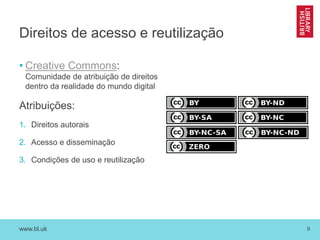 www.bl.uk 9
Direitos de acesso e reutilização
• Creative Commons:
Comunidade de atribuição de direitos
dentro da realidade do mundo digital
Atribuições:
1. Direitos autorais
2. Acesso e disseminação
3. Condições de uso e reutilização
 