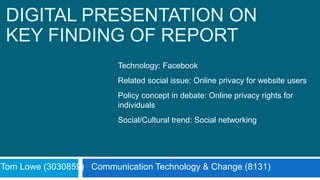 DIGITAL PRESENTATION ON
KEY FINDING OF REPORT
Tom Lowe (3030859) Communication Technology & Change (8131)
Technology: Facebook
Related social issue: Online privacy for website users
Policy concept in debate: Online privacy rights for
individuals
Social/Cultural trend: Social networking
 