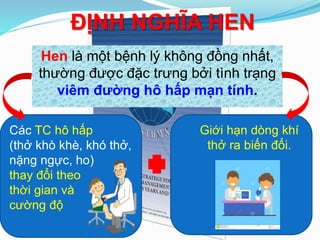ĐỊNH NGHĨA HEN
Hen là một bệnh lý không đồng nhất,
thường được đặc trưng bởi tình trạng
viêm đường hô hấp mạn tính.
Các TC hô hấp
(thở khò khè, khó thở,
nặng ngực, ho)
thay đổi theo
thời gian và
cường độ
Giới hạn dòng khí
thở ra biến đổi.
 