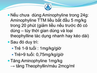  Nếu chưa dùng Aminophyline trong 24g:
Aminophyline TTM liều bắt đầu 5 mg/kg
trong 20 phút (giảm liều nếu trước đó có
dùng – tùy thời gian dùng và loại
theophylline tác dụng nhanh hay kéo dài)
 Sau đó duy trì:
 Trẻ 1-9 tuổi : 1mg/kg/giờ
 Trẻ>9 tuổi: 0,75mg/kg/giờ
 Tăng Aminophyline 1mg/kg
→ tăng Theophyllin/máu 2mcg/ml
 