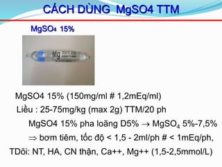 MgSO4 15%
CÁCH DÙNG MgSO4 TTM
MgSO4 15% (150mg/ml # 1,2mEq/ml)
Liều : 25-75mg/kg (max 2g) TTM/20 ph
MgSO4 15% pha loãng D5%  MgSO4 5%-7,5%
 bơm tiêm, tốc độ < 1,5 - 2ml/ph # < 1mEq/ph,
TDõi: NT, HA, CN thận, Ca++, Mg++ (1,5-2,5mmol/L))
 
