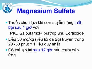 Magnesium Sulfate
 Thuốc chọn lựa khi cơn suyễn nặng thất
bại sau 1 giờ với
PKD Salbutamol+Ipratropium, Corticoide
 Liều 50 mg/kg (liều tối đa 2g) truyền trong
20 -30 phút x 1 liều duy nhất
 Có thể lặp lại sau 12 giờ nếu chưa đáp
ứng
 