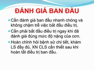 ĐÁNH GIÁ BAN ĐẦU
 Cần đánh giá ban đầu nhanh chóng và
không chậm trễ việc bắt đầu điều trị.
 Cần phải bắt đầu điều trị ngay khi đã
đánh giá đúng mức độ nặng của cơn.
 Hoàn chỉnh hỏi bệnh sử chi tiết, khám
LS đầy đủ, XN CLS cần thiết sau khi
hoàn tất điều trị ban đầu.
 