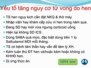 Yếu tố tăng nguy cơ tử vong do hen
 TS hen nguy kịch cần đặt NKQ & thở máy.
 Nhập viện hay khám cấp cứu vì hen trong năm qua.
 Đang SD hay mới vừa ngưng corticoid uống
 Hiện tại không SD ICS .
 Dùng SABA quá mức, đặc biệt dùng trên 1 lọ
Salbutamol MDI mỗi tháng.
 TS có bệnh tâm thần hay vấn đề tâm lý XH.
 Kém tuân thủ ĐT hen và/hoặc kém hoặc không có
KHHĐ hen.
 Dị ứng thức ăn. GINA 2021
 