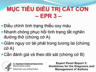 MỤC TIÊU ĐIỀU TRỊ CẮT CƠN
– EPR 3 –
 Điều chỉnh tình trạng thiếu oxy máu
 Nhanh chóng phục hồi tình trạng tắt nghẽn
đường thở (chứng cớ A)
 Giảm nguy cơ tái phát trong tương lai (chứng
cớ A)
 Cần đánh giá và theo dõi sát (chứng cớ B)
 