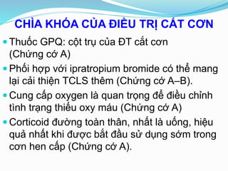 CHÌA KHÓA CỦA ĐIỀU TRỊ CẮT CƠN
 Thuốc GPQ: cột trụ của ĐT cắt cơn
(Chứng cớ A)
 Phối hợp với ipratropium bromide có thể mang
lại cải thiện TCLS thêm (Chứng cớ A–B).
 Cung cấp oxygen là quan trọng để điều chỉnh
tình trạng thiếu oxy máu (Chứng cớ A)
 Corticoid đường toàn thân, nhất là uống, hiệu
quả nhất khi được bắt đầu sử dụng sớm trong
cơn hen cấp (Chứng cớ A).
 