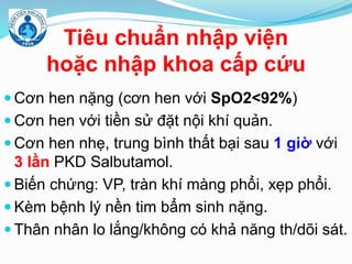 Tiêu chuẩn nhập viện
hoặc nhập khoa cấp cứu
 Cơn hen nặng (cơn hen với SpO2<92%)
 Cơn hen với tiền sử đặt nội khí quản.
 Cơn hen nhẹ, trung bình thất bại sau 1 giờ với
3 lần PKD Salbutamol.
 Biến chứng: VP, tràn khí màng phổi, xẹp phổi.
 Kèm bệnh lý nền tim bẩm sinh nặng.
 Thân nhân lo lắng/không có khả năng th/dõi sát.
 