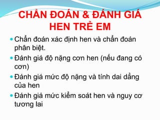CHẨN ÐOÁN & ÐÁNH GIÁ
HEN TRẺ EM
 Chẩn đoán xác định hen và chẩn đoán
phân biệt.
 Ðánh giá độ nặng cơn hen (nếu đang có
cơn)
 Ðánh giá mức độ nặng và tính dai dẳng
của hen
 Ðánh giá mức kiểm soát hen và nguy cơ
tương lai
 