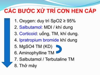 CÁC BƯỚC XỬ TRÍ CƠN HEN CẤP
1. Oxygen: duy trì SpO2 ≥ 95%
2. Salbutamol: MDI / khí dung
3. Corticoid: uống, TM, khí dung.
4. Ipratropium bromide khí dung
5. MgSO4 TM (KD)
6. Aminophylline TM
7. Salbutamol / Terbutaline TM
8. Thở máy
 