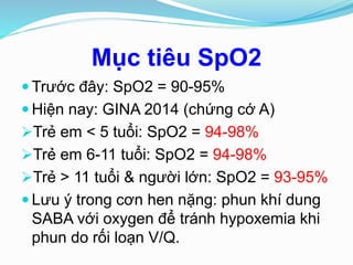 Mục tiêu SpO2
 Trước đây: SpO2 = 90-95%
 Hiện nay: GINA 2014 (chứng cớ A)
Trẻ em < 5 tuổi: SpO2 = 94-98%
Trẻ em 6-11 tuổi: SpO2 = 94-98%
Trẻ > 11 tuổi & người lớn: SpO2 = 93-95%
 Lưu ý trong cơn hen nặng: phun khí dung
SABA với oxygen để tránh hypoxemia khi
phun do rối loạn V/Q.
 