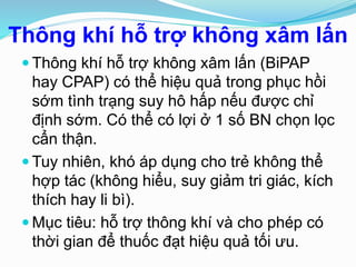 Thông khí hỗ trợ không xâm lấn
 Thông khí hỗ trợ không xâm lấn (BiPAP
hay CPAP) có thể hiệu quả trong phục hồi
sớm tình trạng suy hô hấp nếu được chỉ
định sớm. Có thể có lợi ở 1 số BN chọn lọc
cẩn thận.
 Tuy nhiên, khó áp dụng cho trẻ không thể
hợp tác (không hiểu, suy giảm tri giác, kích
thích hay li bì).
 Mục tiêu: hỗ trợ thông khí và cho phép có
thời gian để thuốc đạt hiệu quả tối ưu.
 
