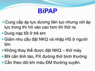 BiPAP
Cung cấp áp lực dương liên tục nhưng với áp
lực trong thì hít vào cao hơn thì thở ra.
 Dung nạp tốt ở trẻ em
 Giảm nhu cầu đặt NKQ và nhập HS ở người
lớn
 Không thay thế được đặt NKQ – thở máy
 BN cần tỉnh táo, PX đường thở bình thường
 Cần theo dõi khí máu ĐM thường xuyên.
 