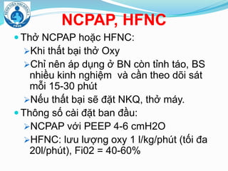 NCPAP, HFNC
 Thở NCPAP hoặc HFNC:
Khi thất bại thở Oxy
Chỉ nên áp dụng ở BN còn tỉnh táo, BS
nhiều kinh nghiệm và cần theo dõi sát
mỗi 15-30 phút
Nếu thất bại sẽ đặt NKQ, thở máy.
 Thông số cài đặt ban đầu:
NCPAP với PEEP 4-6 cmH2O
HFNC: lưu lượng oxy 1 l/kg/phút (tối đa
20l/phút), Fi02 = 40-60%
 