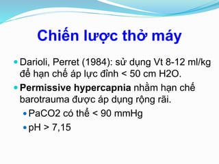 Chiến lược thở máy
 Darioli, Perret (1984): sử dụng Vt 8-12 ml/kg
để hạn chế áp lực đỉnh < 50 cm H2O.
 Permissive hypercapnia nhằm hạn chế
barotrauma được áp dụng rộng rãi.
 PaCO2 có thể < 90 mmHg
 pH > 7,15
 