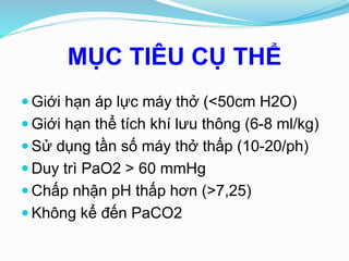 MỤC TIÊU CỤ THỂ
 Giới hạn áp lực máy thở (<50cm H2O)
 Giới hạn thể tích khí lưu thông (6-8 ml/kg)
 Sử dụng tần số máy thở thấp (10-20/ph)
 Duy trì PaO2 > 60 mmHg
 Chấp nhận pH thấp hơn (>7,25)
 Không kể đến PaCO2
 