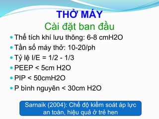 THỞ MÁY
Cài đặt ban đầu
 Thể tích khí lưu thông: 6-8 cmH2O
 Tần số máy thở: 10-20/ph
 Tỷ lệ I/E = 1/2 - 1/3
 PEEP < 5cm H2O
 PIP < 50cmH2O
 P bình nguyên < 30cm H2O
Sarnaik (2004): Chế độ kiểm soát áp lực
an toàn, hiệu quả ở trẻ hen
 