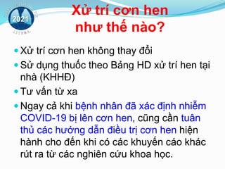 Xử trí cơn hen
như thế nào?
 Xử trí cơn hen không thay đổi
 Sử dụng thuốc theo Bảng HD xử trí hen tại
nhà (KHHĐ)
 Tư vấn từ xa
 Ngay cả khi bệnh nhân đã xác định nhiễm
COVID-19 bị lên cơn hen, cũng cần tuân
thủ các hướng dẫn điều trị cơn hen hiện
hành cho đến khi có các khuyến cáo khác
rút ra từ các nghiên cứu khoa học.
2021
 