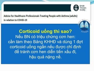 Corticoid uống thì sao?
Nếu BN có triệu chứng cơn hen:
cần làm theo Bảng KHHĐ và dùng 1 đợt
corticoid uống ngắn nếu được chỉ định
để tránh cơn hen diễn tiến xấu đi,
hậu quả nặng nề.
2021
 