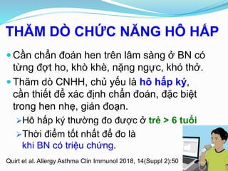 THĂM DÒ CHỨC NĂNG HÔ HẤP
Quirt et al. Allergy Asthma Clin Immunol 2018, 14(Suppl 2):50
 Cần chẩn đoán hen trên lâm sàng ở BN có
từng đợt ho, khò khè, nặng ngực, khó thở.
 Thăm dò CNHH, chủ yếu là hô hấp ký,
cần thiết để xác định chẩn đoán, đặc biệt
trong hen nhẹ, gián đoạn.
Hô hấp ký thường đo được ở trẻ > 6 tuổi
Thời điểm tốt nhất để đo là
khi BN có triệu chứng.
 