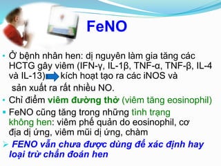 FeNO
• Ở bệnh nhân hen: dị nguyên làm gia tăng các
HCTG gây viêm (IFN-γ, IL-1β, TNF-α, TNF-β, IL-4
và IL-13) kích hoạt tạo ra các iNOS và
sản xuất ra rất nhiều NO.
• Chỉ điểm viêm đường thở (viêm tăng eosinophil)
 FeNO cũng tăng trong những tình trạng
không hen: viêm phế quản do eosinophil, cơ
địa dị ứng, viêm mũi dị ứng, chàm
 FENO vẫn chưa được dùng để xác định hay
loại trừ chẩn đoán hen
 