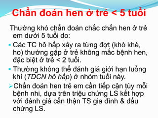 Chẩn đoán hen ở trẻ < 5 tuổi
Thường khó chẩn đoán chắc chắn hen ở trẻ
em dưới 5 tuổi do:
 Các TC hô hấp xảy ra từng đợt (khò khè,
ho) thường gặp ở trẻ không mắc bệnh hen,
đặc biệt ở trẻ < 2 tuổi.
 Thường không thể đánh giá giới hạn luồng
khí (TDCN hô hấp) ở nhóm tuổi này.
Chẩn đoán hen trẻ em cần tiếp cận tùy mỗi
bệnh nhi, dựa trên triệu chứng LS kết hợp
với đánh giá cẩn thận TS gia đình & dấu
chứng LS.
 