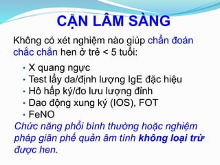 Không có xét nghiệm nào giúp chẩn đoán
chắc chắn hen ở trẻ < 5 tuổi:
• X quang ngực
• Test lẩy da/định lượng IgE đặc hiệu
• Hô hấp ký/đo lưu lượng đỉnh
• Dao động xung ký (IOS), FOT
• FeNO
Chức năng phổi bình thường hoặc nghiệm
pháp giãn phế quản âm tính không loại trừ
được hen.
CẬN LÂM SÀNG
 