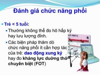 Ðánh giá chức năng phổi
 Trẻ < 5 tuổi:
 Thường không thể đo hô hấp ký
hay lưu lượng đỉnh.
 Các biện pháp thăm dò
chức năng phổi ít cần hợp tác
của trẻ: dao động xung ký
hay đo kháng lực duờng thở
chuyên biệt (FOT)
 