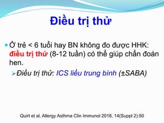 Điều trị thử
Quirt et al. Allergy Asthma Clin Immunol 2018, 14(Suppl 2):50
 Ở trẻ < 6 tuổi hay BN không đo được HHK:
điều trị thử (8-12 tuần) có thể giúp chẩn đoán
hen.
Điều trị thử: ICS liều trung bình (±SABA)
 