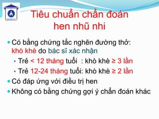Tiêu chuẩn chẩn đoán
hen nhũ nhi
 Có bằng chứng tắc nghẽn đường thở:
khò khè do bác sĩ xác nhận
• Trẻ < 12 tháng tuổi : khò khè ≥ 3 lần
• Trẻ 12-24 tháng tuổi: khò khè ≥ 2 lần
 Có đáp ứng với điều trị hen
 Không có bằng chứng gợi ý chẩn đoán khác
 