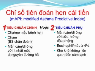 Chỉ số tiên đoán hen cải tiến
(mAPI: modified Asthma Predictive Index)
TIÊU CHUẨN CHÍNH
 Cha/mẹ mắc bệnh hen
 Chàm
(BS chẩn đoán)
 Mẫn cảm/dị ứng
với ít nhất một
dị nguyên đường hít
TIÊU CHUẨN PHỤ
 Mẫn cảm/dị ứng
với sữa, trứng,
đậu phộng
 Eosinophil/máu ≥ 4%
 Khò khè không liên
quan đến cảm lạnh
Hoặc
 