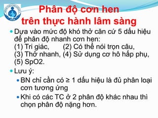 Phân độ cơn hen
trên thực hành lâm sàng
 Dựa vào mức độ khó thở căn cứ 5 dấu hiệu
để phân độ nhanh cơn hen:
(1) Tri giác, (2) Có thể nói trọn câu,
(3) Thở nhanh, (4) Sử dụng cơ hô hấp phụ,
(5) SpO2.
 Lưu ý:
 BN chỉ cần có ≥ 1 dấu hiệu là đủ phân loại
cơn tương ứng
 Khi có các TC ở 2 phân độ khác nhau thì
chọn phân độ nặng hơn.
 