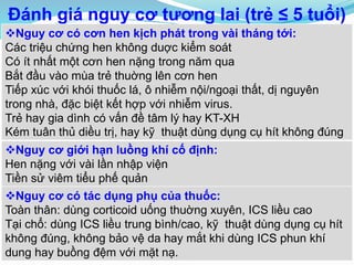 Đánh giá nguy cơ tương lai (trẻ ≤ 5 tuổi)
Nguy cơ có cơn hen kịch phát trong vài tháng tới:
Các triệu chứng hen không duợc kiểm soát
Có ít nhất một cơn hen nặng trong năm qua
Bắt đầu vào mùa trẻ thuờng lên cơn hen
Tiếp xúc với khói thuốc lá, ô nhiễm nội/ngoại thất, dị nguyên
trong nhà, đặc biệt kết hợp với nhiễm virus.
Trẻ hay gia dình có vấn đề tâm lý hay KT-XH
Kém tuân thủ diều trị, hay kỹ thuật dùng dụng cụ hít không đúng
Nguy cơ giới hạn luồng khí cố định:
Hen nặng với vài lần nhập viện
Tiền sử viêm tiểu phế quản
Nguy cơ có tác dụng phụ của thuốc:
Toàn thân: dùng corticoid uống thuờng xuyên, ICS liều cao
Tại chổ: dùng ICS liều trung bình/cao, kỹ thuật dùng dụng cụ hít
không đúng, không bảo vệ da hay mắt khi dùng ICS phun khí
dung hay buồng đệm với mặt nạ.
 