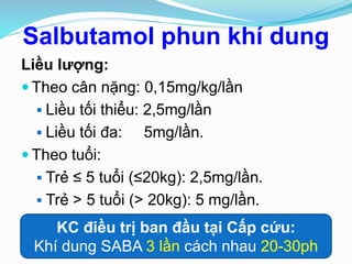 Salbutamol phun khí dung
Liều lượng:
 Theo cân nặng: 0,15mg/kg/lần
 Liều tối thiểu: 2,5mg/lần
 Liều tối đa: 5mg/lần.
 Theo tuổi:
 Trẻ ≤ 5 tuổi (≤20kg): 2,5mg/lần.
 Trẻ > 5 tuổi (> 20kg): 5 mg/lần.
KC điều trị ban đầu tại Cấp cứu:
Khí dung SABA 3 lần cách nhau 20-30ph
 