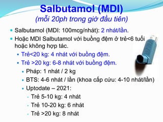 Salbutamol (MDI)
(mỗi 20ph trong giờ đầu tiên)
 Salbutamol (MDI: 100mcg/nhát): 2 nhát/lần.
 Hoặc MDI Salbutamol với buồng đệm ở trẻ<6 tuổi
hoặc không hợp tác.
 Trẻ<20 kg: 4 nhát với buồng đệm.
 Trẻ >20 kg: 6-8 nhát với buồng đệm.
 Pháp: 1 nhát / 2 kg
 BTS: 4-6 nhát / lần (khoa cấp cứu: 4-10 nhát/lần)
 Uptodate – 2021:
• Trẻ 5-10 kg: 4 nhát
• Trẻ 10-20 kg: 6 nhát
• Trẻ >20 kg: 8 nhát
 