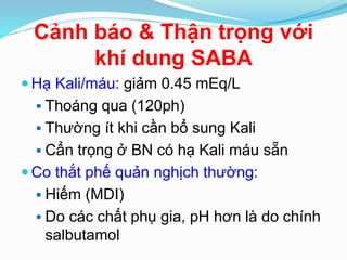 Cảnh báo & Thận trọng với
khí dung SABA
 Hạ Kali/máu: giảm 0.45 mEq/L
 Thoáng qua (120ph)
 Thường ít khi cần bổ sung Kali
 Cẩn trọng ở BN có hạ Kali máu sẵn
 Co thắt phế quản nghịch thường:
 Hiếm (MDI)
 Do các chất phụ gia, pH hơn là do chính
salbutamol
 
