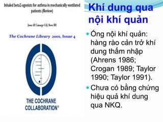 Khí dung qua
nội khí quản
 Ống nội khí quản:
hàng rào cản trở khí
dung thấm nhập
(Ahrens 1986;
Crogan 1989; Taylor
1990; Taylor 1991).
 Chưa có bằng chứng
hiệu quả khí dung
qua NKQ.
The Cochrane Library 2001, Issue 4
 