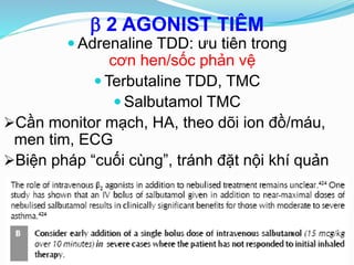  2 AGONIST TIÊM
 Adrenaline TDD: ưu tiên trong
cơn hen/sốc phản vệ
 Terbutaline TDD, TMC
 Salbutamol TMC
Cần monitor mạch, HA, theo dõi ion đồ/máu,
men tim, ECG
Biện pháp “cuối cùng”, tránh đặt nội khí quản
 