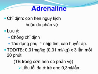 Adrenaline
 Chỉ định: cơn hen nguy kịch
hoặc do phản vệ
 Lưu ý:
 Chống chỉ định
 Tác dụng phụ: ↑ nhịp tim, cao huyết áp.
 TDD/TB: 0,01mg/kg (0,01 ml/kg) x 3 lần mỗi
20 phút
(TB trong cơn hen do phản vệ)
Liều tối đa ở trẻ em: 0,3ml/lần
 