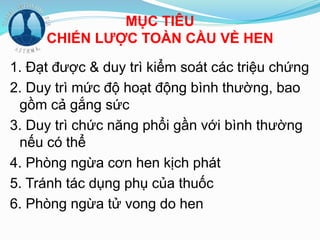 MỤC TIÊU
CHIẾN LƯỢC TOÀN CẦU VỀ HEN
1. Đạt được & duy trì kiểm soát các triệu chứng
2. Duy trì mức độ hoạt động bình thường, bao
gồm cả gắng sức
3. Duy trì chức năng phổi gần với bình thường
nếu có thể
4. Phòng ngừa cơn hen kịch phát
5. Tránh tác dụng phụ của thuốc
6. Phòng ngừa tử vong do hen
 