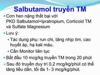 Salbutamol truyền TM
 Cơn hen nặng thất bại với
PKD Salbutamol+Ipratropium, Corticoid TM
và Sulfate Magnesium
 Lưu ý:
 Tác dụng phụ: run chi, tăng nhịp tim, cao
huyết áp, hạ kali máu.
 Cần Monitor liên tục
 Bắt đầu 10 mcg/kg truyền TM trong 20 phút
Sau đó truyền duy trì 0,2 mcg/kg/phút có thể
tăng liều dần, tối đa 1- 3 mcg/kg/phút.
 
